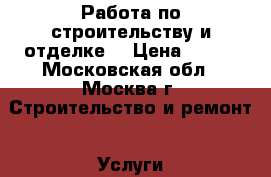 Работа по строительству и отделке. › Цена ­ 500 - Московская обл., Москва г. Строительство и ремонт » Услуги   